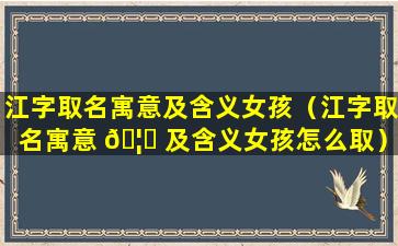 江字取名寓意及含义女孩（江字取名寓意 🦆 及含义女孩怎么取）